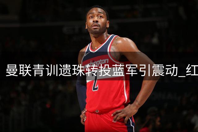 曼联青训遗珠转投蓝军引震动 红魔错失锋线补强良机